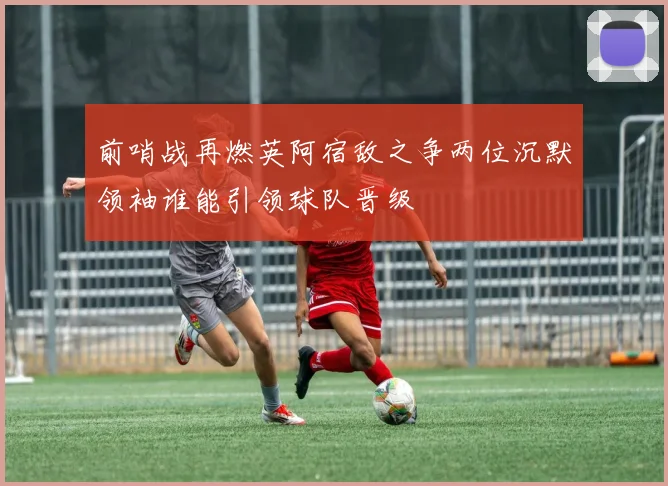 前哨战再燃英阿宿敌之争两位沉默领袖谁能引领球队晋级