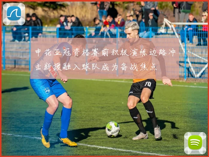 申花亚冠资格赛前积极演练边路冲击新援融入球队成为备战焦点