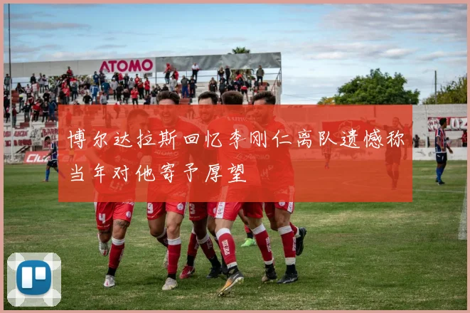 博尔达拉斯回忆李刚仁离队遗憾称当年对他寄予厚望