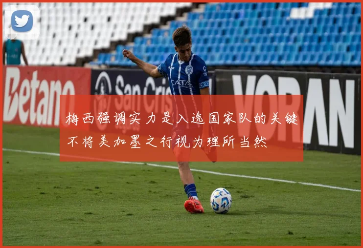梅西强调实力是入选国家队的关键不将美加墨之行视为理所当然