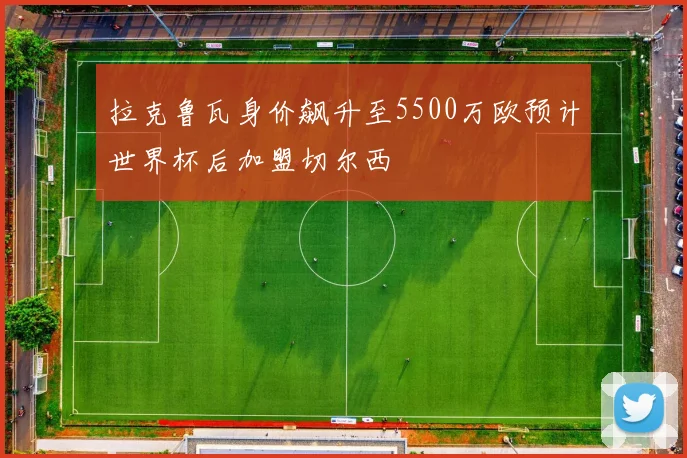 拉克鲁瓦身价飙升至5500万欧预计世界杯后加盟切尔西